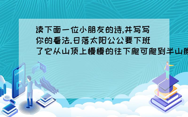 读下面一位小朋友的诗,并写写你的看法.日落太阳公公要下班了它从山顶上慢慢的往下爬可爬到半山腰时忽然想起自己的外套—白云还落在天上就伸出手往天上打了一个长长的招呼白云就随