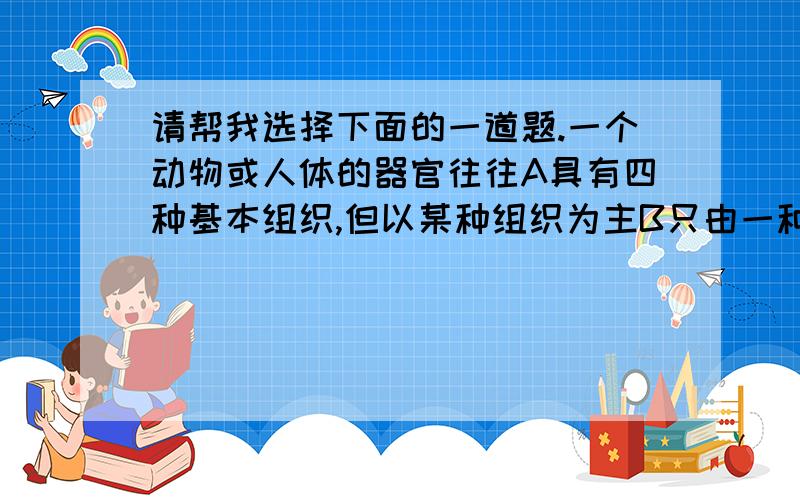 请帮我选择下面的一道题.一个动物或人体的器官往往A具有四种基本组织,但以某种组织为主B只由一种基本组织构成C由四种以上组织构成D由两三种基本组织构成