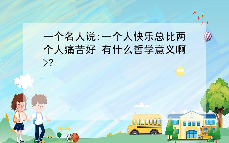 一个名人说:一个人快乐总比两个人痛苦好 有什么哲学意义啊>?