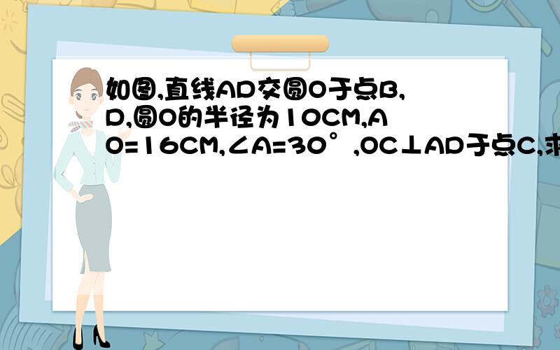 如图,直线AD交圆O于点B,D,圆O的半径为10CM,AO=16CM,∠A=30°,OC⊥AD于点C,求BC,AB,AD的长