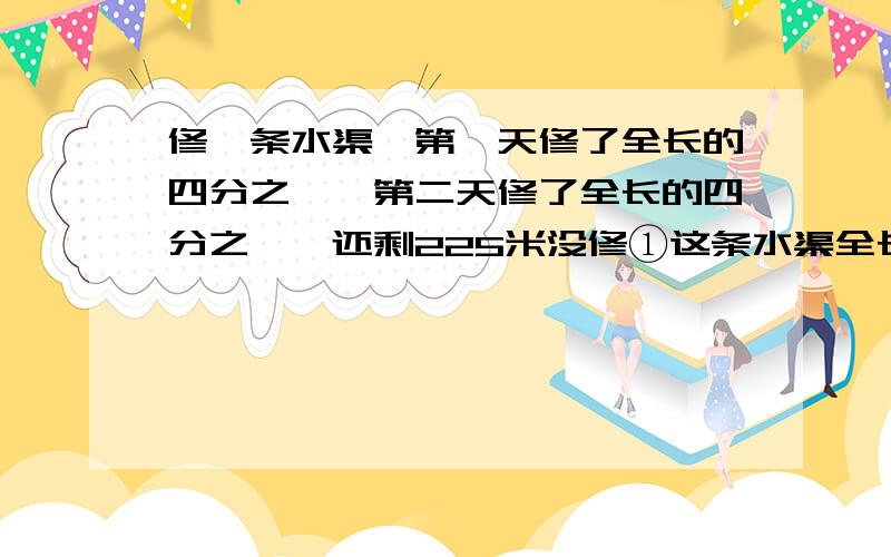 修一条水渠,第一天修了全长的四分之一,第二天修了全长的四分之一,还剩225米没修①这条水渠全长多少米②第二天修了多少米③两天共修了多少米