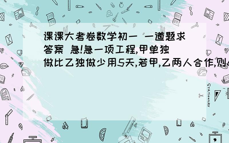 课课大考卷数学初一 一道题求答案 急!急一项工程,甲单独做比乙独做少用5天,若甲,乙两人合作,则6天可以完成,现由甲单独做,完成这个工程需（ ） 天