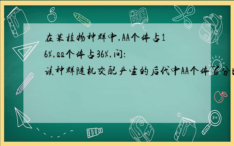 在某植物种群中,AA个体占16%,aa个体占36%,问：该种群随机交配产生的后代中AA个体百分比A基因频率和自交产生的后代中AA个体百分比、A基因频率依次怎样变化?A、增大,不变;不变,不变 B、不变,