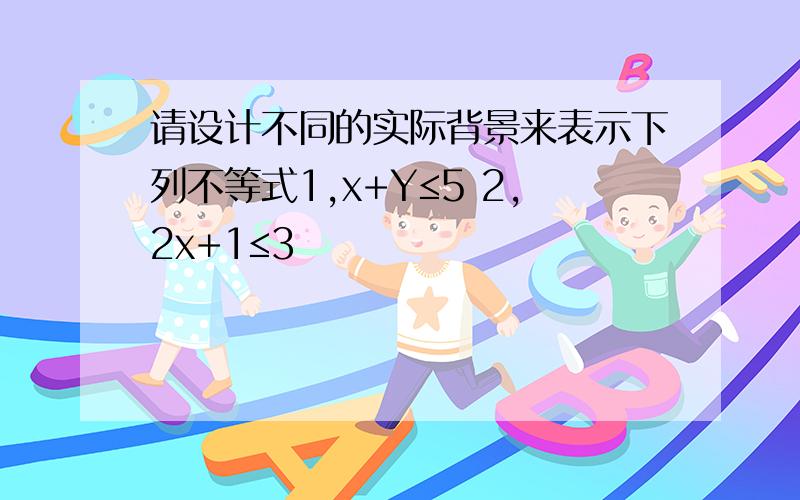 请设计不同的实际背景来表示下列不等式1,x+Y≤5 2,2x+1≤3