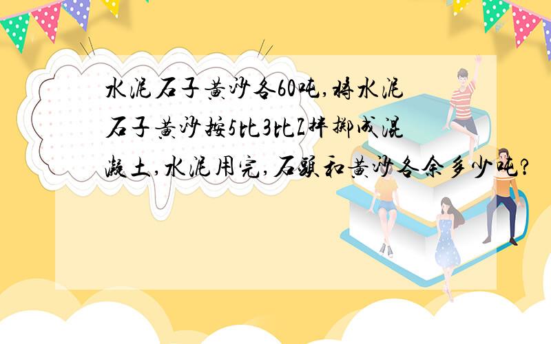 水泥石子黄沙各60吨,将水泥石子黄沙按5比3比Z拌掷成混凝土,水泥用完,石头和黄沙各余多少吨?