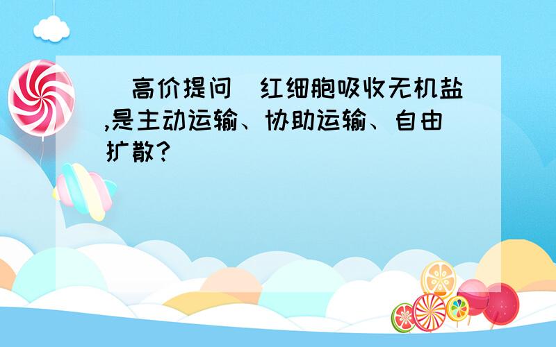 （高价提问）红细胞吸收无机盐,是主动运输、协助运输、自由扩散?