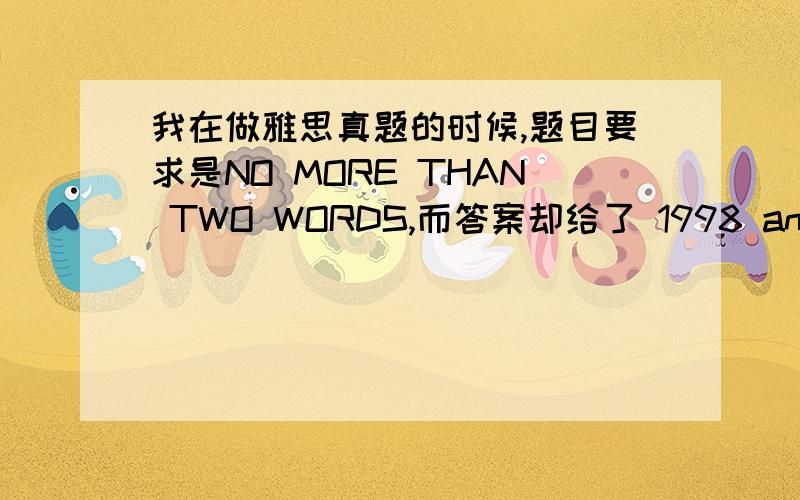 我在做雅思真题的时候,题目要求是NO MORE THAN TWO WORDS,而答案却给了 1998 and 2002这是怎么回事啊?（我想知道字数到底是怎么限制的啊）