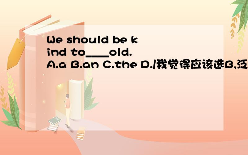 We should be kind to____old.A.a B.an C.the D./我觉得应该选B,泛指,而为什么答案为C,特指呢?