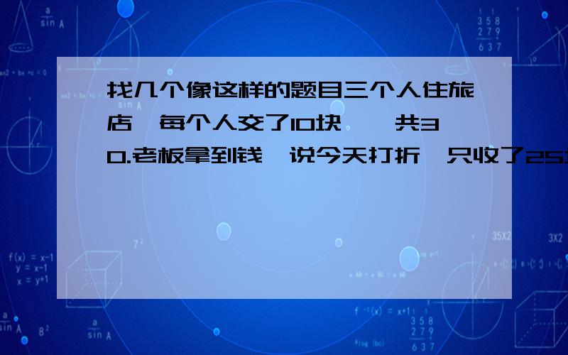 找几个像这样的题目三个人住旅店,每个人交了10块,一共30.老板拿到钱,说今天打折,只收了25块,叫店员把5块退给那三个人.店员认为5块钱三个人不好分,于是自己贪污了2块,退给那三个人一人一