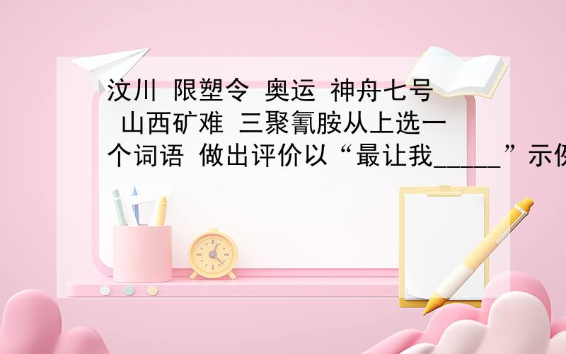 汶川 限塑令 奥运 神舟七号 山西矿难 三聚氰胺从上选一个词语 做出评价以“最让我_____”示例:华南虎----最让我遗憾的词语.虽然无缘见的真的华南虎是一种遗憾,但比这更让人遗憾的是整个