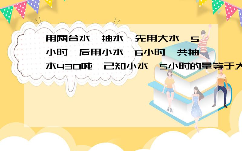 用两台水磊抽水,先用大水磊5小时,后用小水磊6小时,共抽水430吨,已知小水磊5小时的量等于大水磊3小时的量,小水磊每小时抽多少