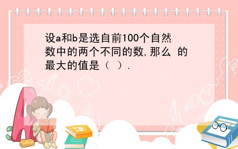 设a和b是选自前100个自然数中的两个不同的数,那么 的最大的值是（ ）.