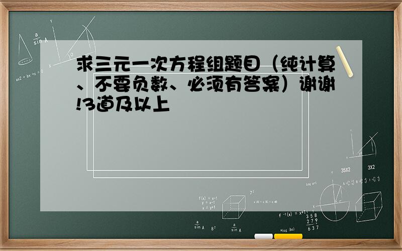 求三元一次方程组题目（纯计算、不要负数、必须有答案）谢谢!3道及以上