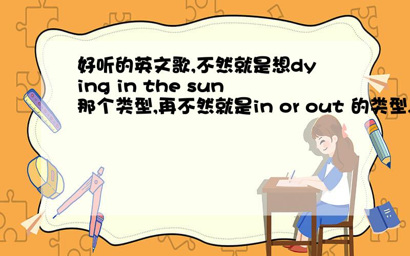 好听的英文歌,不然就是想dying in the sun那个类型,再不然就是in or out 的类型,越多越好好的我会加分