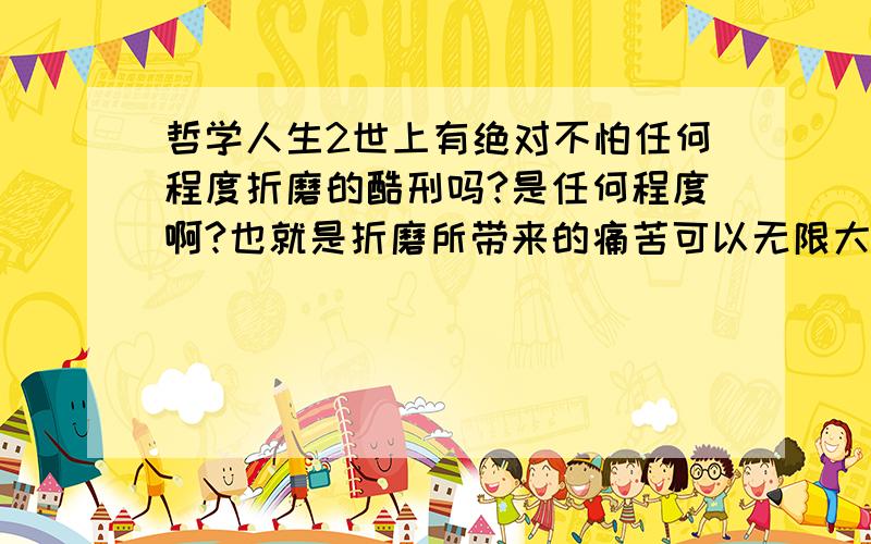 哲学人生2世上有绝对不怕任何程度折磨的酷刑吗?是任何程度啊?也就是折磨所带来的痛苦可以无限大.这世上真有这样的人吗?我认为哪怕就是革命烈士也没这样做到过；那你们认为世上是否