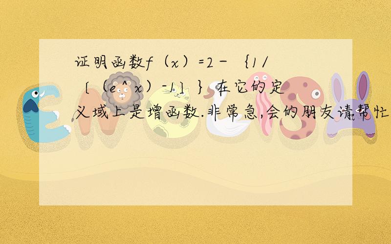 证明函数f（x）=2－｛1/〔（e＾x）-1〕｝在它的定义域上是增函数.非常急,会的朋友请帮忙,本人将非常感激.