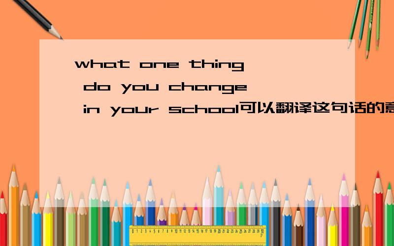 what one thing do you change in your school可以翻译这句话的意思吗这是我的外教给我的topic，下过星期要演讲。