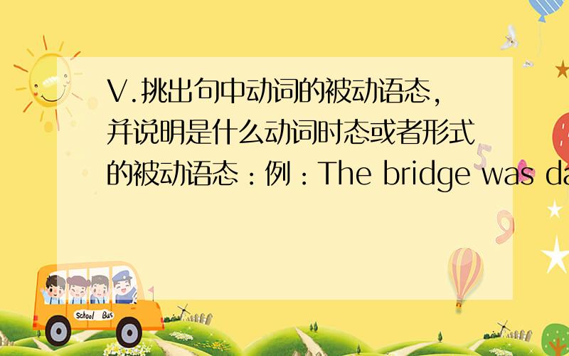 V.挑出句中动词的被动语态,并说明是什么动词时态或者形式的被动语态：例：The bridge was damaged by wind.(一般过去时)1.\x05A lot of tea is drunk in China.2.\x05You will be met by our representatives.3.\x05They have be