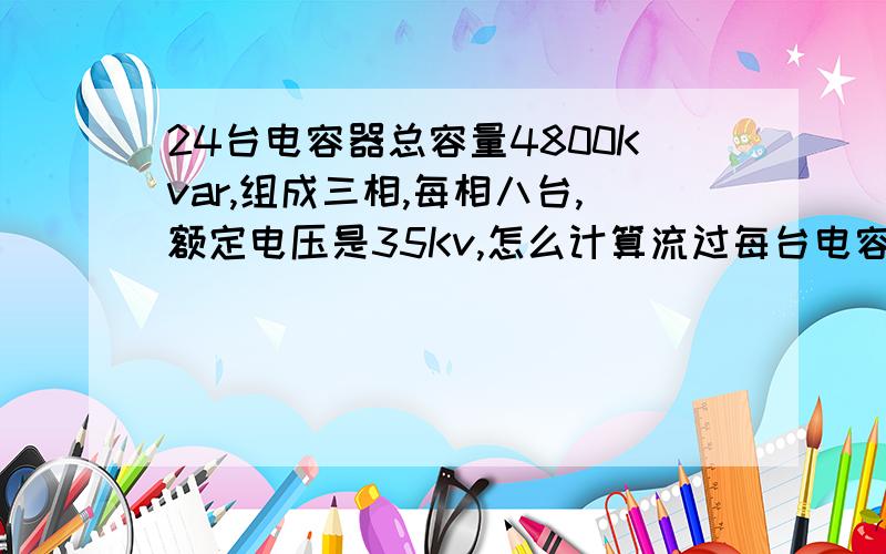 24台电容器总容量4800Kvar,组成三相,每相八台,额定电压是35Kv,怎么计算流过每台电容器的电流?