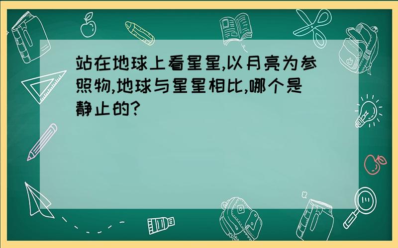 站在地球上看星星,以月亮为参照物,地球与星星相比,哪个是静止的?