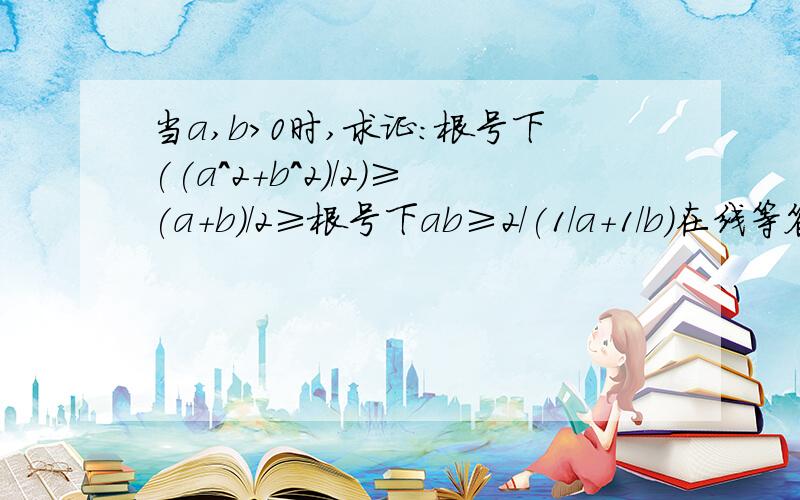 当a,b>0时,求证:根号下((a^2+b^2)/2)≥(a+b)/2≥根号下ab≥2/(1/a+1/b)在线等答案、也可以写在纸上、给我Q发图 Q：7 9 9 0 8 6 3 4 3 谢、