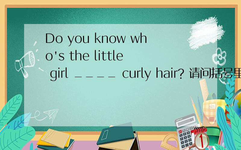 Do you know who's the little girl ____ curly hair? 请问括号里填的是with还是has