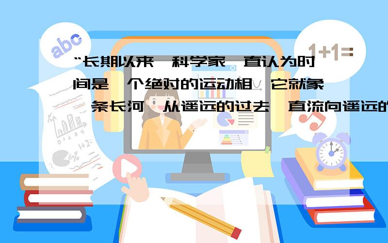 “长期以来,科学家一直认为时间是一个绝对的运动相,它就象一条长河,从遥远的过去一直流向遥远的未来.而空间则是一个永恒不变的静止相.时间和空间是既相依相续,又互不相干的两个独立