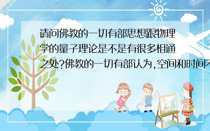 请问佛教的一切有部思想跟物理学的量子理论是不是有很多相通之处?佛教的一切有部认为,空间和时间不可无限分割,最小的空间单位是极微,最小的时间单位是刹那.这与量子力学的量子观念