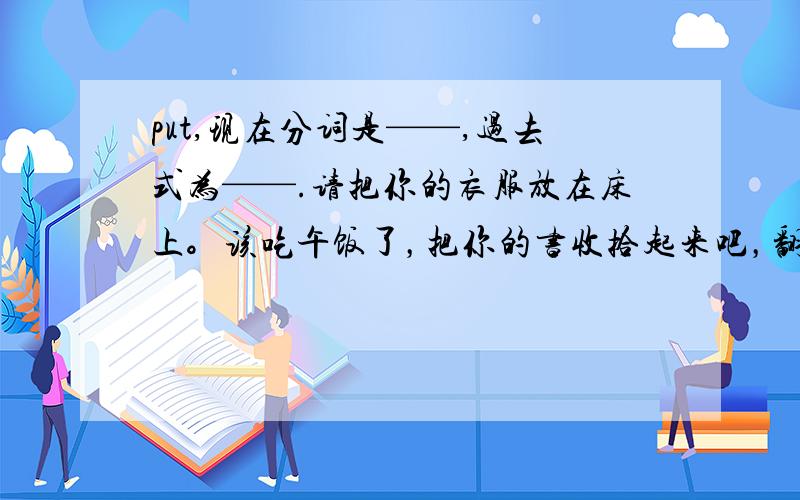 put,现在分词是——,过去式为——.请把你的衣服放在床上。该吃午饭了，把你的书收拾起来吧，翻译