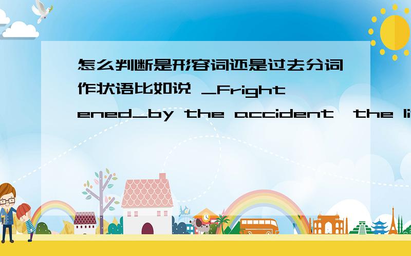 怎么判断是形容词还是过去分词作状语比如说 _Frightened_by the accident,the little girl burst into tears这是形容词还是 frighten的过去分词?the little 是逻辑主语?