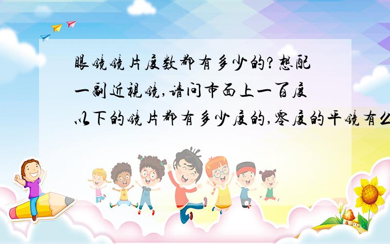 眼镜镜片度数都有多少的?想配一副近视镜,请问市面上一百度以下的镜片都有多少度的,零度的平镜有么?我不近视,不过想戴一副眼镜,觉得几十块钱买的那种平镜镜片质量都太差了.