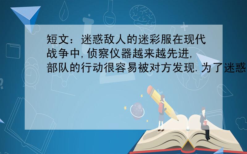 短文：迷惑敌人的迷彩服在现代战争中,侦察仪器越来越先进,部队的行动很容易被对方发现.为了迷惑敌人、保护自己,人们用一种特殊的颜料把军服染成黄一块、绿一块的,制成了迷彩服.迷彩