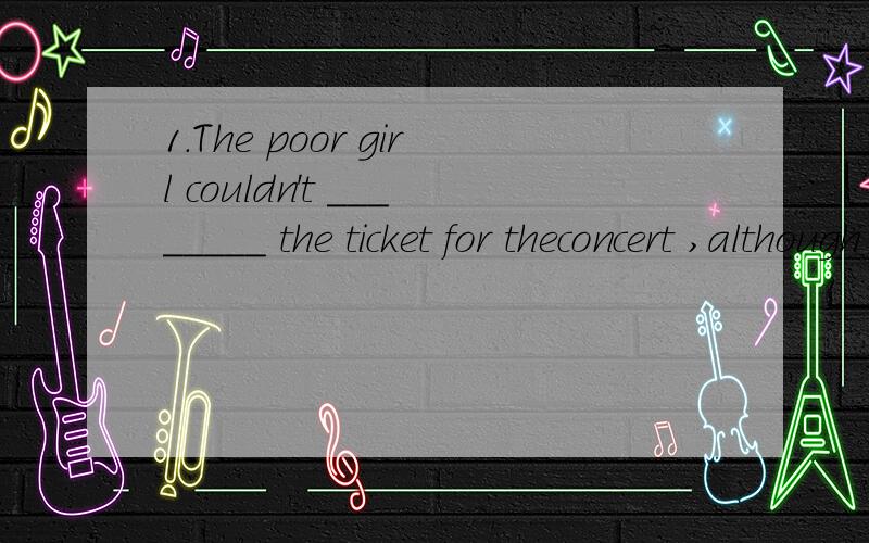 1.The poor girl couldn't ________ the ticket for theconcert ,although she liked music a lot.A.afford B.provide C.offer