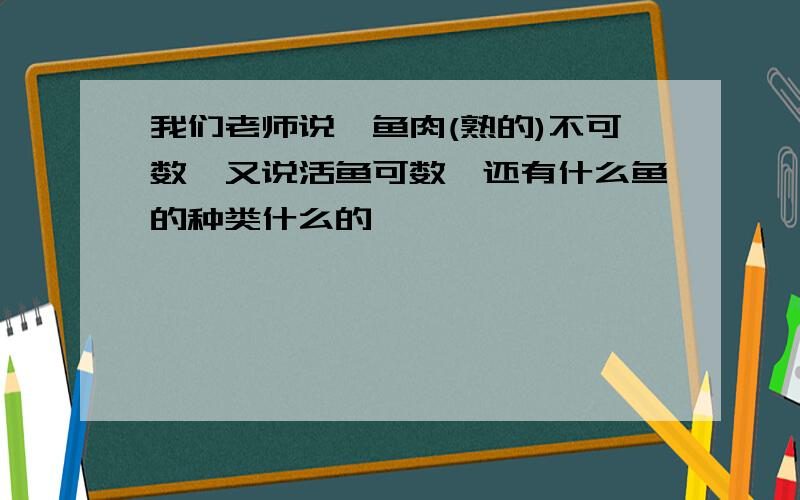 我们老师说,鱼肉(熟的)不可数,又说活鱼可数,还有什么鱼的种类什么的,