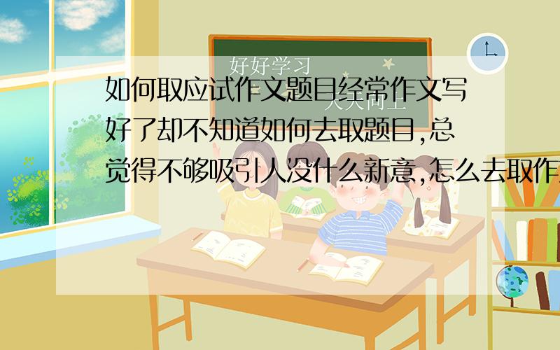 如何取应试作文题目经常作文写好了却不知道如何去取题目,总觉得不够吸引人没什么新意,怎么去取作文题目才能一下抓住阅卷老师的眼睛呢?请速度一点.