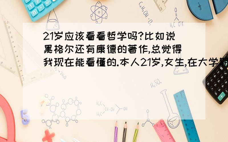 21岁应该看看哲学吗?比如说黑格尔还有康德的著作,总觉得我现在能看懂的.本人21岁,女生,在大学期间,一下成长了,测了下心理年龄,是27岁,原来看过白岩松的给大学生的演讲,说是过了25岁在看