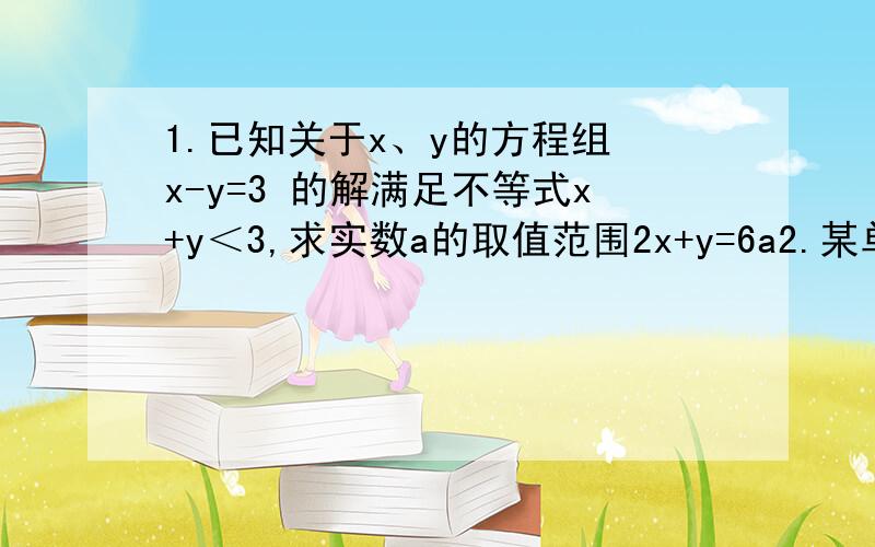 1.已知关于x、y的方程组 x-y=3 的解满足不等式x+y＜3,求实数a的取值范围2x+y=6a2.某单位给某乡中小学捐献一批饮用水和蔬菜共320件,其中饮用水比蔬菜多80件.（1）求饮用水和蔬菜各有多少件（2