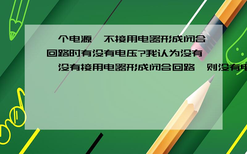 一个电源,不接用电器形成闭合回路时有没有电压?我认为没有,没有接用电器形成闭合回路,则没有电流通过,没有电流也就没有电压!