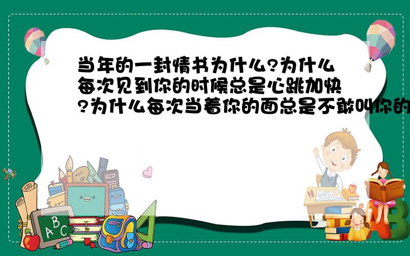 当年的一封情书为什么?为什么每次见到你的时候总是心跳加快?为什么每次当着你的面总是不敢叫你的名字?为什么总是看你一眼再看一眼?我就像一个掉入冰河的小孩,我还没学会游泳.我挣扎