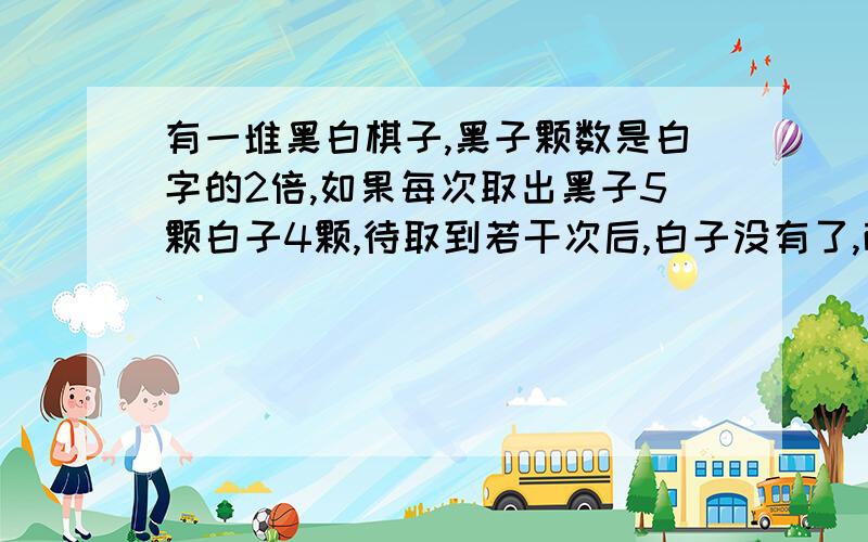 有一堆黑白棋子,黑子颗数是白字的2倍,如果每次取出黑子5颗白子4颗,待取到若干次后,白子没有了,而黑子还有24颗,这堆棋子有多少颗?