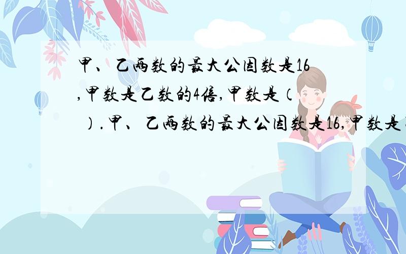 甲、乙两数的最大公因数是16,甲数是乙数的4倍,甲数是（ ）.甲、乙两数的最大公因数是16,甲数是乙数的4倍,甲数是（ ）.甲、乙两数的最小公倍数是21,甲数是乙数的3倍,乙数是00