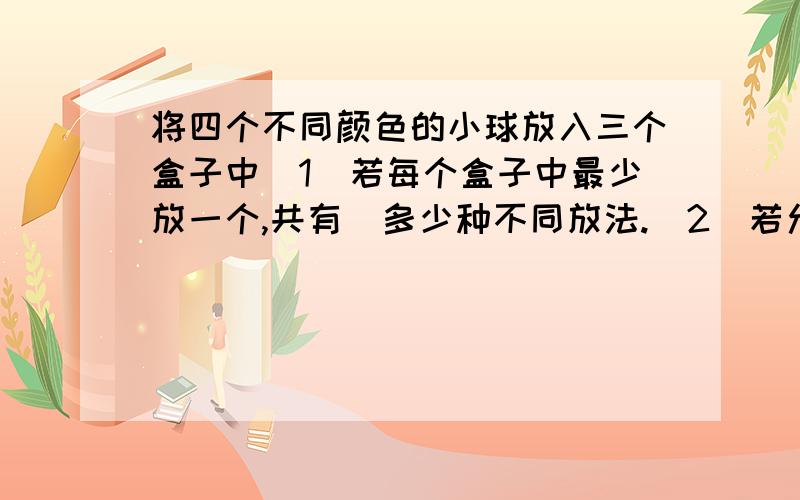 将四个不同颜色的小球放入三个盒子中（1）若每个盒子中最少放一个,共有  多少种不同放法.（2）若允许有空盒,有多少种不同放法.在线等,因为过了今天就不用了,所以分数会在回答后给!