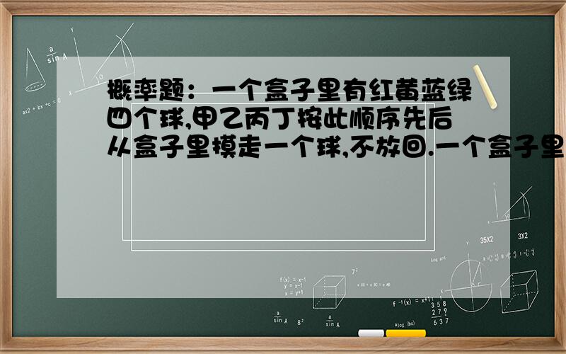 概率题：一个盒子里有红黄蓝绿四个球,甲乙丙丁按此顺序先后从盒子里摸走一个球,不放回.一个盒子里有红黄蓝绿四个球,甲乙丙丁按此顺序先后从盒子里摸走一个球,不放回.那么四个人摸每