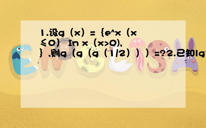 1.设g（x）=｛e^x（x≤0） In x（x>0),｝,则g（g（g（1/2）））=?2.已知lg3=0.4771,lg x= -3.5229,则x=?3.设log8（底数）9（真数）=a,log3（底数）5（真数）,则lg2=?