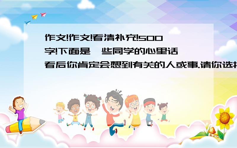 作文!作文!看清补充!500字!下面是一些同学的心里话,看后你肯定会想到有关的人或事.请你选择其中的一句,把你想到的写成一篇500字左右的作文,要求内容具体!真情实感!语句通顺,有一定的条