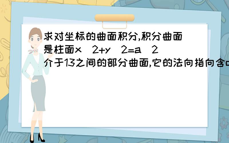 求对坐标的曲面积分,积分曲面是柱面x^2+y^2=a^2介于13之间的部分曲面,它的法向指向含oz轴的一侧为什么∫∫跟（x^2+y^2+z^2)dxdy=0啊,圆柱中间的那个面在xoy平面上投影不是个圆吗,为什么没有投影