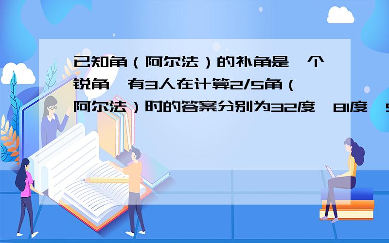 已知角（阿尔法）的补角是一个锐角,有3人在计算2/5角（阿尔法）时的答案分别为32度、81度、58度,其中有一个答案是正确的,求角（阿尔法）的度数,