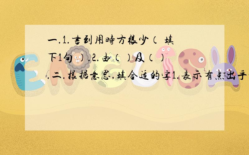 一.1.书到用时方很少（ 填下1句 ）.2.由（）及（）.二.根据意思,填合适的字1.表示有点出乎意料之外：（ ）然；2.不关心,不在乎的样子：（ ）然；3.坚决,毫不犹豫：（ ）然；4.非常恭敬的样