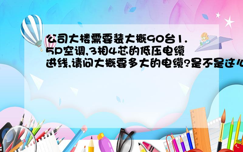 公司大楼需要装大概90台1.5P空调,3相4芯的低压电缆进线,请问大概要多大的电缆?是不是这么算的?空调1100W左右 1100/220=5A5*95=475A475/3=158.3A是不是只需载流量158A的电缆就够了?大概要用多大的电缆