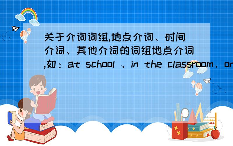 关于介词词组,地点介词、时间介词、其他介词的词组地点介词,如：at school 、in the classroom、on the playground……时间介词,如：in the future、for four hours……其他介词；如：on business、by the way 、in